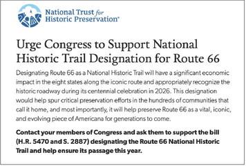 TAKE SIXTY-SIX SECONDS to contact your members of Congress and ask them to designate Route 66 as a National HistoricTrail—by filling in the easy form at https://support.savingplaces.org/page/88257